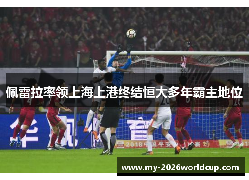 佩雷拉率领上海上港终结恒大多年霸主地位