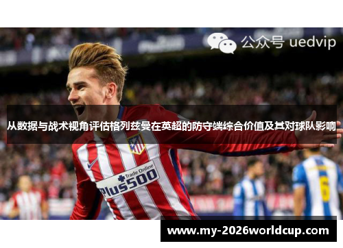 从数据与战术视角评估格列兹曼在英超的防守端综合价值及其对球队影响 从数据与战术视角评估格列兹曼在英超的防守端综合价值及其对球队影响
