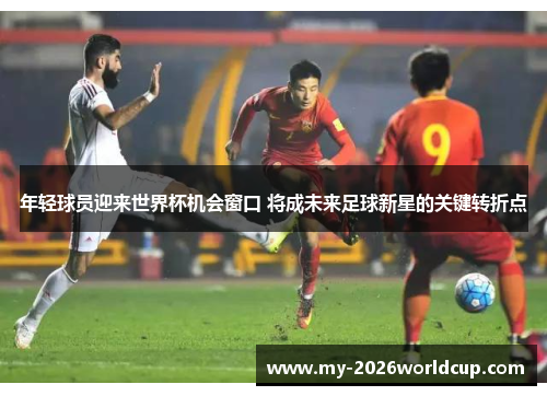 年轻球员迎来世界杯机会窗口 将成未来足球新星的关键转折点 年轻球员迎来世界杯机会窗口 将成未来足球新星的关键转折点